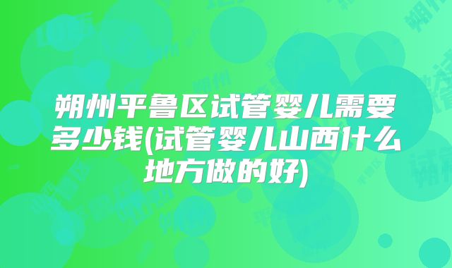 朔州平鲁区试管婴儿需要多少钱(试管婴儿山西什么地方做的好)