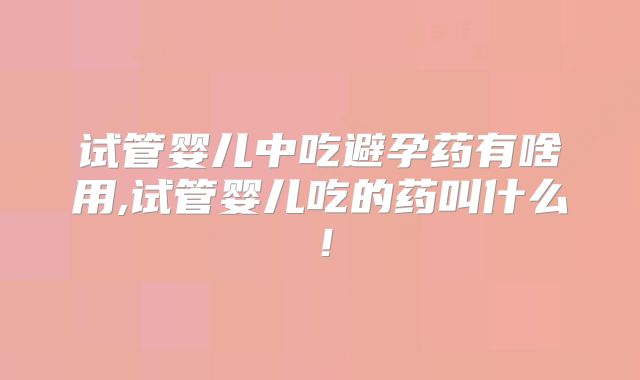 试管婴儿中吃避孕药有啥用,试管婴儿吃的药叫什么!