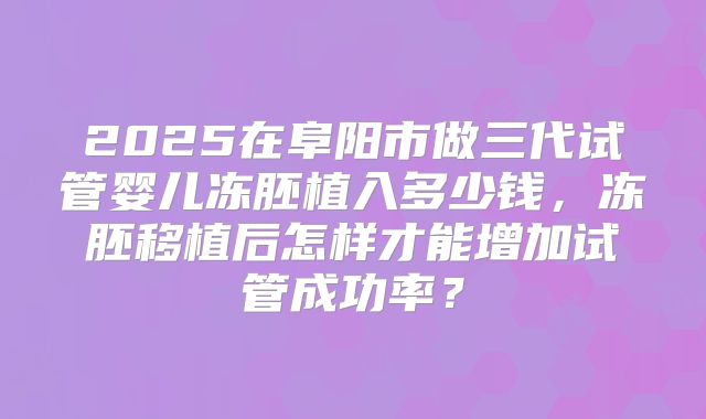 2025在阜阳市做三代试管婴儿冻胚植入多少钱，冻胚移植后怎样才能增加试管成功率？