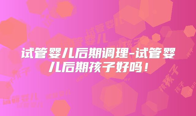 试管婴儿后期调理-试管婴儿后期孩子好吗!