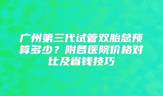 广州第三代试管双胎总预算多少？附各医院价格对比及省钱技巧