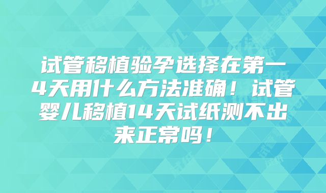 试管移植验孕选择在第一4天用什么方法准确！试管婴儿移植14天试纸测不出来正常吗！