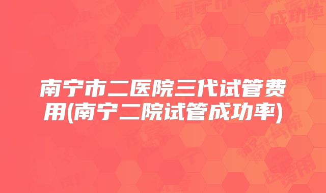 南宁市二医院三代试管费用(南宁二院试管成功率)