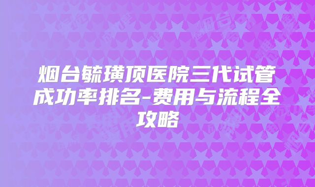 烟台毓璜顶医院三代试管成功率排名-费用与流程全攻略