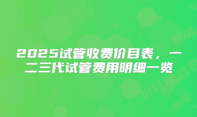 2025试管收费价目表,一二三代试管费用明细一览