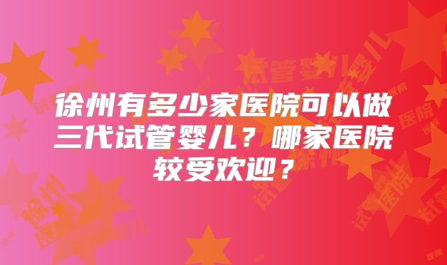 徐州有多少家医院可以做三代试管婴儿？哪家医院较受欢迎？