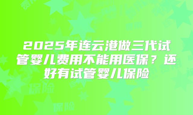 2025年连云港做三代试管婴儿费用不能用医保？还好有试管婴儿保险