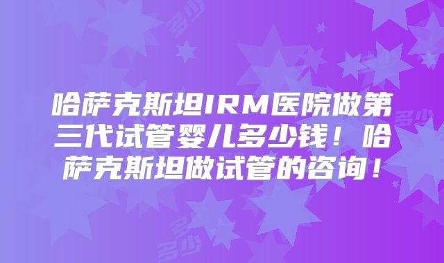 哈萨克斯坦IRM医院做第三代试管婴儿多少钱！哈萨克斯坦做试管的咨询！