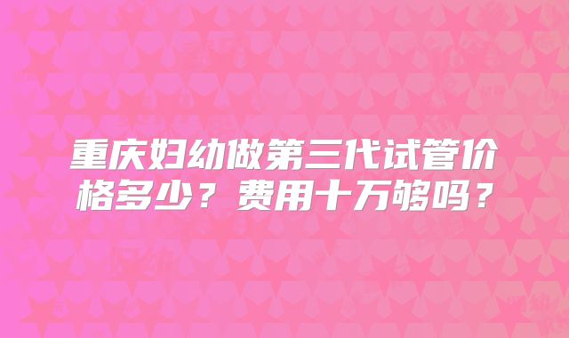重庆妇幼做第三代试管价格多少?费用十万够吗?
