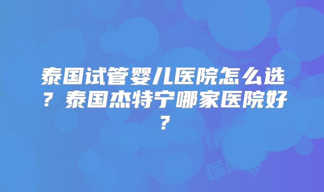 泰国试管婴儿医院怎么选？泰国杰特宁哪家医院好？