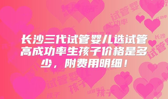 长沙三代试管婴儿选试管高成功率生孩子价格是多少，附费用明细！
