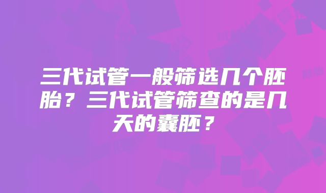 三代试管一般筛选几个胚胎？三代试管筛查的是几天的囊胚？