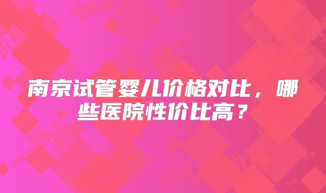 南京试管婴儿价格对比，哪些医院性价比高？