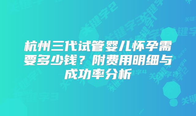 杭州三代试管婴儿怀孕需要多少钱？附费用明细与成功率分析