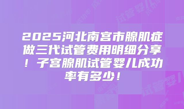 2025河北南宫市腺肌症做三代试管费用明细分享！子宫腺肌试管婴儿成功率有多少！