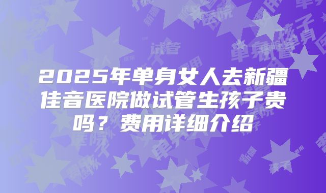 2025年单身女人去新疆佳音医院做试管生孩子贵吗？费用详细介绍