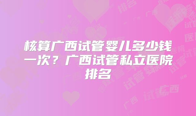 核算广西试管婴儿多少钱一次?广西试管私立医院排名