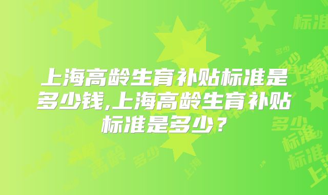 上海高龄生育补贴标准是多少钱,上海高龄生育补贴标准是多少?