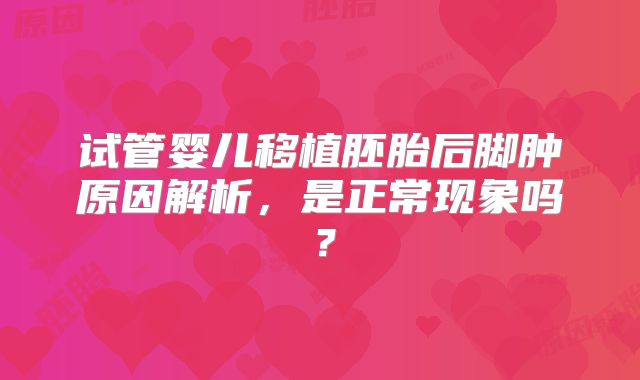 试管婴儿移植胚胎后脚肿原因解析，是正常现象吗？