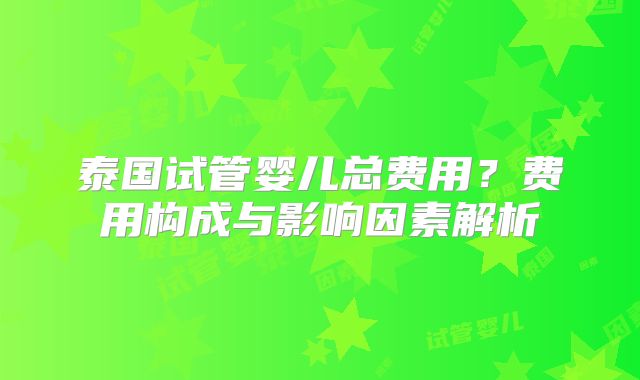 泰国试管婴儿总费用？费用构成与影响因素解析