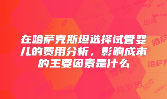 在哈萨克斯坦选择试管婴儿的费用分析，影响成本的主要因素是什么