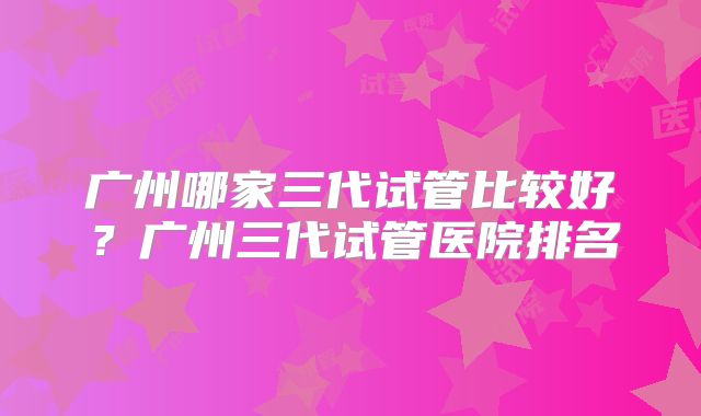 广州哪家三代试管比较好？广州三代试管医院排名