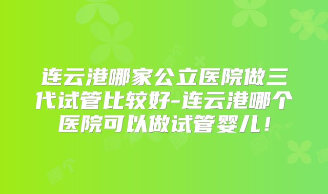 连云港哪家公立医院做三代试管比较好-连云港哪个医院可以做试管婴儿！