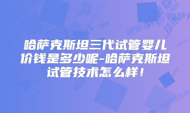 哈萨克斯坦三代试管婴儿价钱是多少呢-哈萨克斯坦试管技术怎么样！