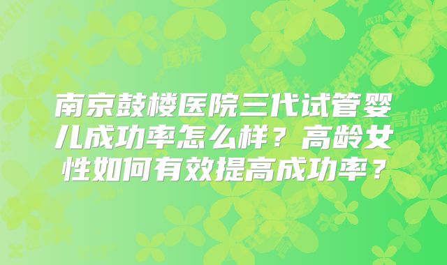 南京鼓楼医院三代试管婴儿成功率怎么样？高龄女性如何有效提高成功率？