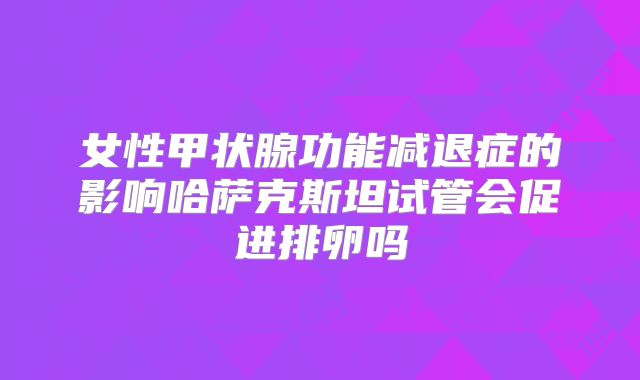 女性甲状腺功能减退症的影响哈萨克斯坦试管会促进排卵吗