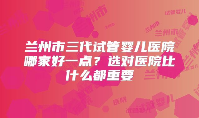 兰州市三代试管婴儿医院哪家好一点？选对医院比什么都重要