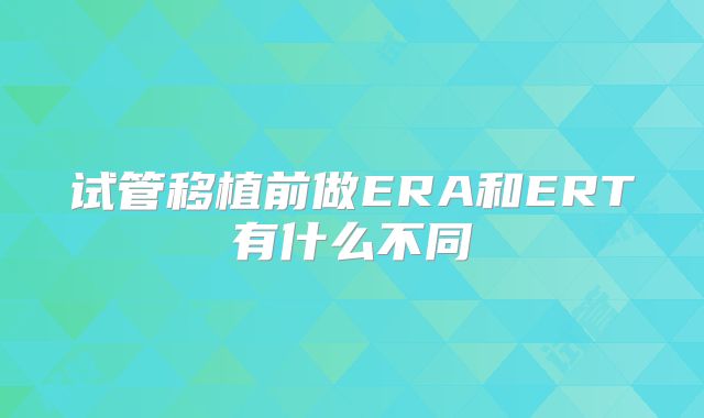 试管移植前做ERA和ERT有什么不同