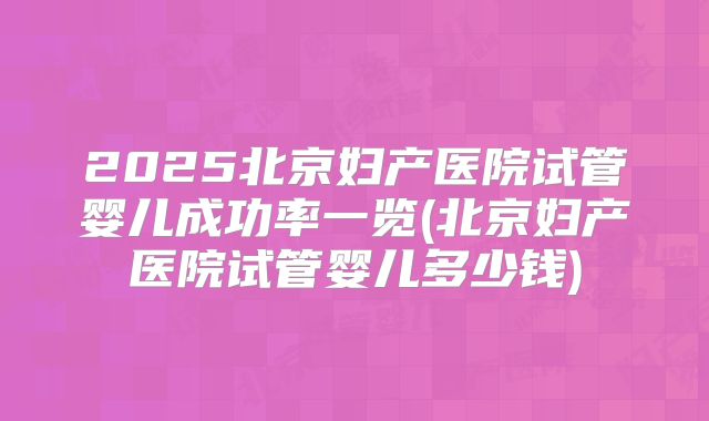 2025北京妇产医院试管婴儿成功率一览(北京妇产医院试管婴儿多少钱)