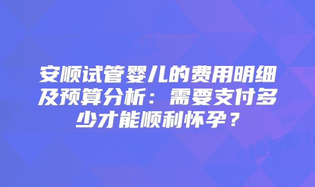 安顺试管婴儿的费用明细及预算分析：需要支付多少才能顺利怀孕？