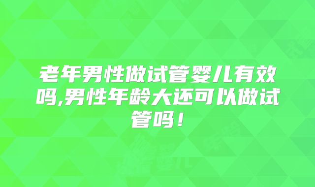 老年男性做试管婴儿有效吗,男性年龄大还可以做试管吗！