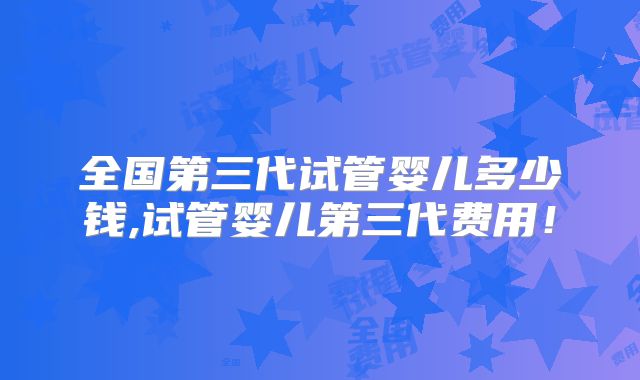 全国第三代试管婴儿多少钱,试管婴儿第三代费用！