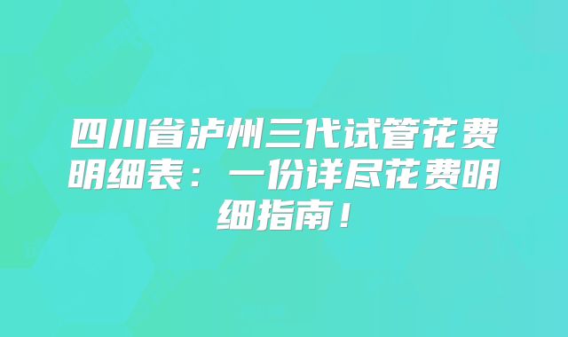 四川省泸州三代试管花费明细表:一份详尽花费明细指南!