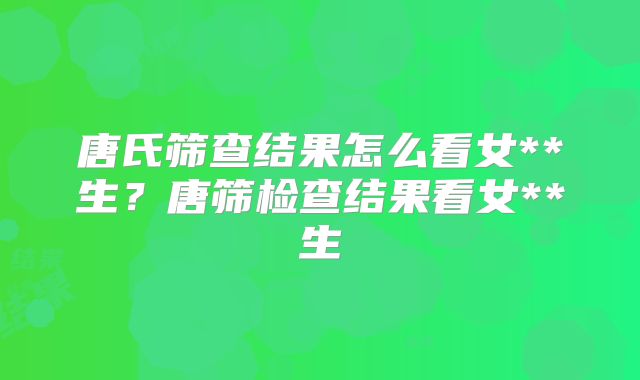 唐氏筛查结果怎么看女**生?唐筛检查结果看女**生