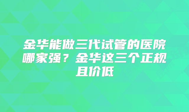金华能做三代试管的医院哪家强?金华这三个正规且价低