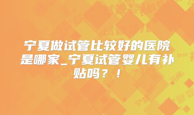 宁夏做试管比较好的医院是哪家_宁夏试管婴儿有补贴吗?!