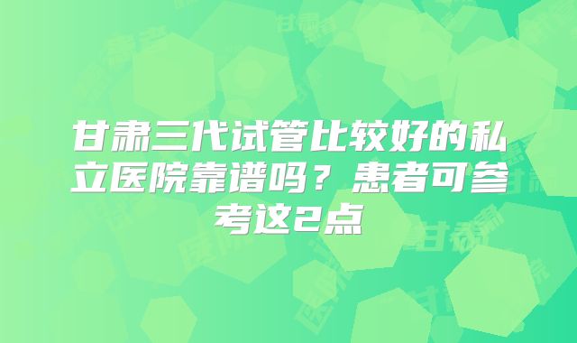甘肃三代试管比较好的私立医院靠谱吗?患者可参考这2点
