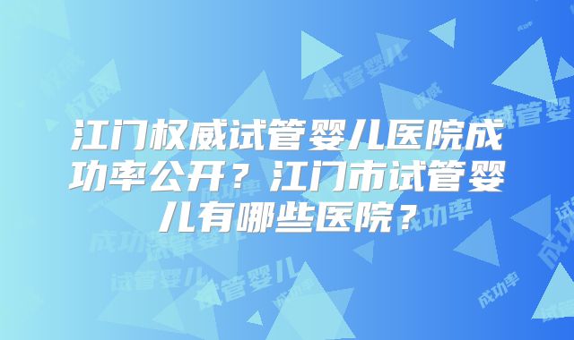 江门权威试管婴儿医院成功率公开?江门市试管婴儿有哪些医院?