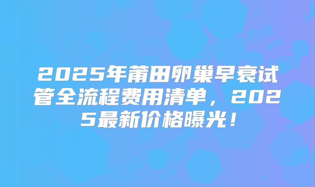 2025年莆田卵巢早衰试管全流程费用清单，2025最新价格曝光！