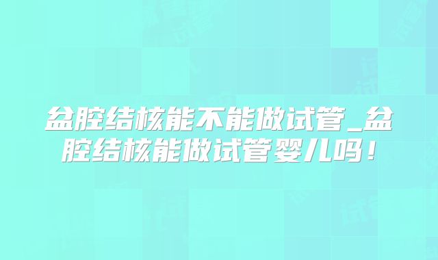 盆腔结核能不能做试管_盆腔结核能做试管婴儿吗！