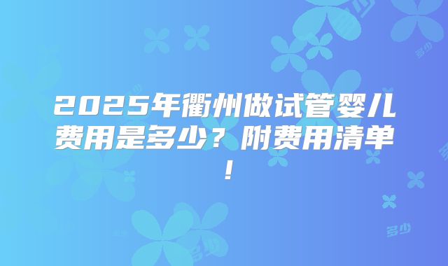 2025年衢州做试管婴儿费用是多少？附费用清单！