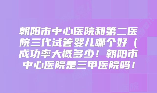 朝阳市中心医院和第二医院三代试管婴儿哪个好（成功率大概多少！朝阳市中心医院是三甲医院吗！