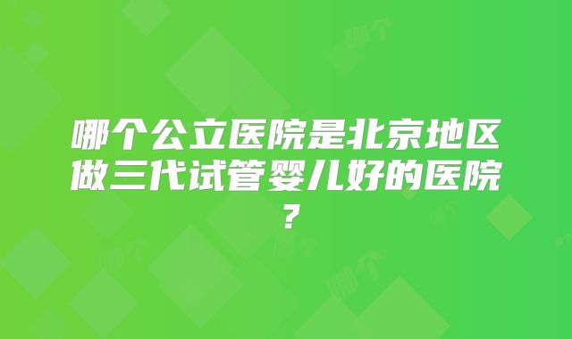 哪个公立医院是北京地区做三代试管婴儿好的医院？