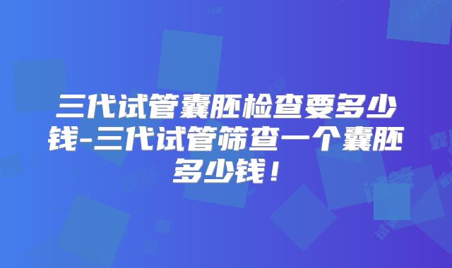 三代试管囊胚检查要多少钱-三代试管筛查一个囊胚多少钱！