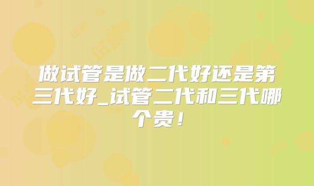 做试管是做二代好还是第三代好_试管二代和三代哪个贵！