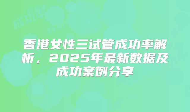 香港女性三试管成功率解析，2025年最新数据及成功案例分享